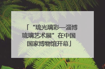 “琉光璃彩—淄博琉璃艺术展”在中国国家博物馆开幕
