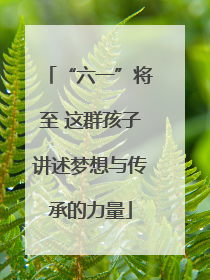 “六一”将至 这群孩子讲述梦想与传承的力量