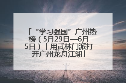 “学习强国”广州热榜（5月29日—6月5日）丨用武林门派打开广州龙舟江湖