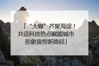 “大咖”齐聚海淀！共话科技热点赋能城市形象宣传新路径
