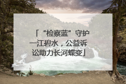 “检察蓝”守护一江碧水，公益诉讼助力长河蝶变