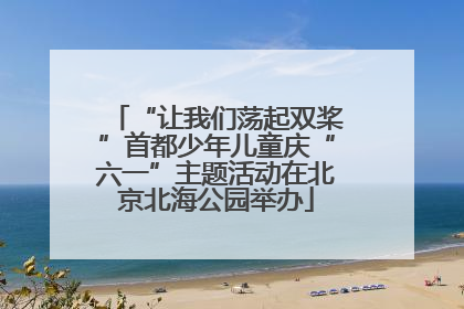“让我们荡起双桨”首都少年儿童庆“六一”主题活动在北京北海公园举办