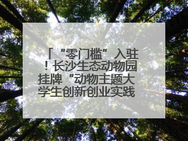 “零门槛”入驻！长沙生态动物园挂牌“动物主题大学生创新创业实践基地”