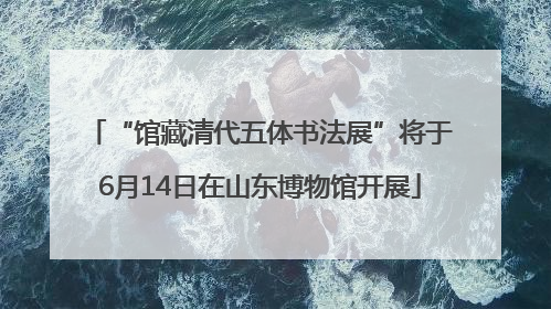 “馆藏清代五体书法展”将于6月14日在山东博物馆开展