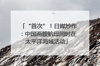 “首次”！日媒炒作：中国两艘航母同时在太平洋海域活动