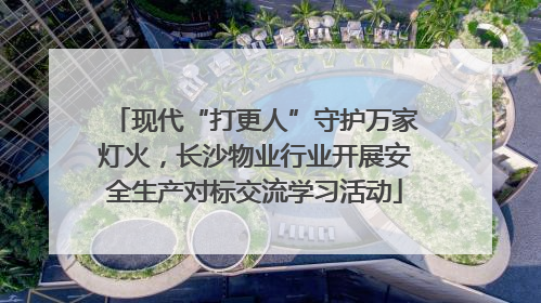 现代“打更人”守护万家灯火，长沙物业行业开展安全生产对标交流学习活动