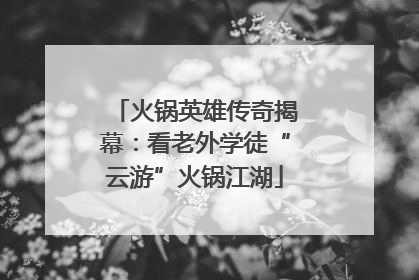 火锅英雄传奇揭幕：看老外学徒“云游”火锅江湖