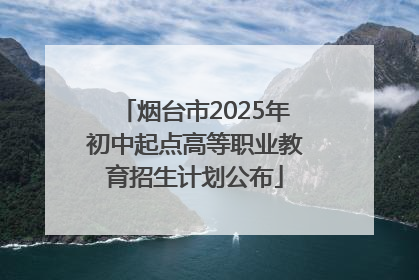 烟台市2025年初中起点高等职业教育招生计划公布