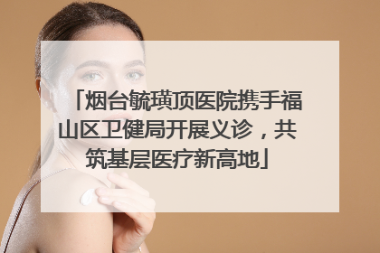 烟台毓璜顶医院携手福山区卫健局开展义诊，共筑基层医疗新高地