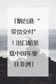 烟台港“带货交付”！出口船装载中国车驶往非洲