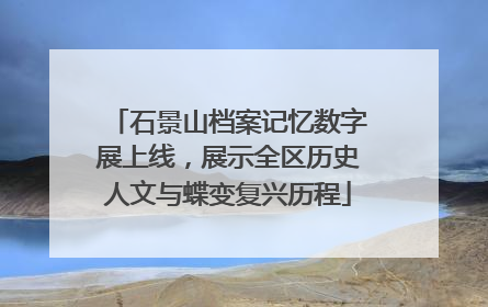 石景山档案记忆数字展上线，展示全区历史人文与蝶变复兴历程