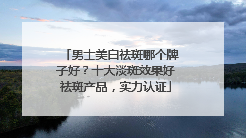 男士美白祛斑哪个牌子好？十大淡斑效果好祛斑产品，实力认证