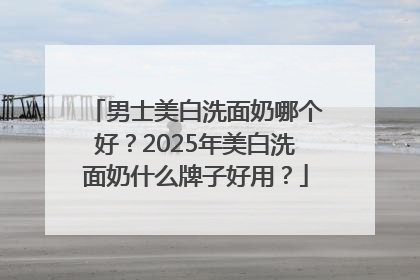 男士美白洗面奶哪个好？2025年美白洗面奶什么牌子好用？