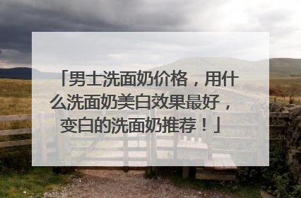 男士洗面奶价格，用什么洗面奶美白效果最好，变白的洗面奶推荐！