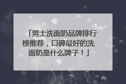 男士洗面奶品牌排行榜推荐，口碑最好的洗面奶是什么牌子！