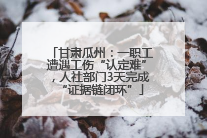 甘肃瓜州：一职工遭遇工伤“认定难”，人社部门3天完成“证据链闭环”