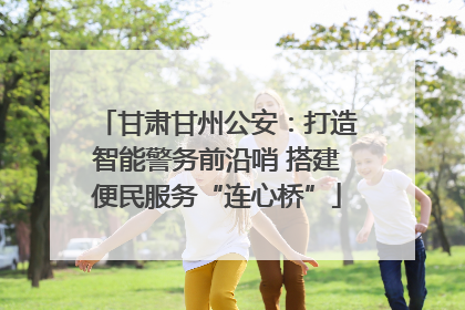 甘肃甘州公安：打造智能警务前沿哨 搭建便民服务“连心桥”