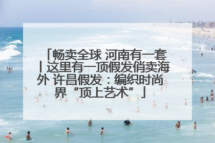 畅卖全球 河南有一套丨这里有一顶假发俏卖海外 许昌假发：编织时尚界“顶上艺术”