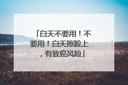 白天不要用！不要用！白天擦脸上，有致癌风险