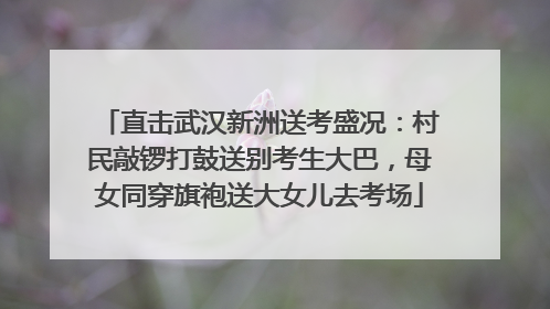 直击武汉新洲送考盛况：村民敲锣打鼓送别考生大巴，母女同穿旗袍送大女儿去考场