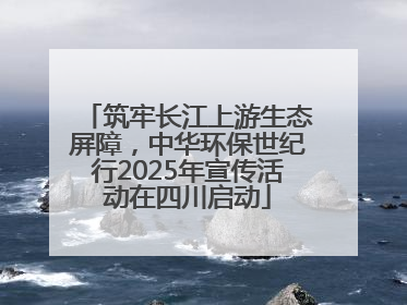 筑牢长江上游生态屏障，中华环保世纪行2025年宣传活动在四川启动