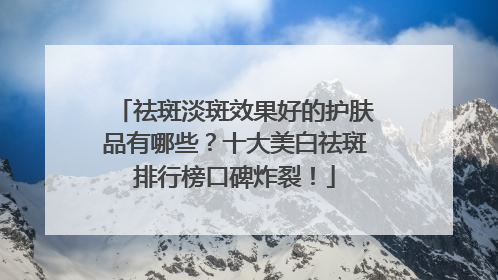 祛斑淡斑效果好的护肤品有哪些？十大美白祛斑排行榜口碑炸裂！