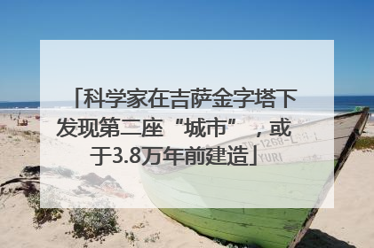 科学家在吉萨金字塔下发现第二座“城市”，或于3.8万年前建造