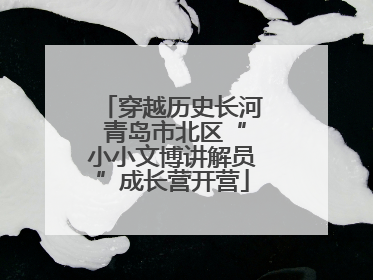 穿越历史长河 青岛市北区“小小文博讲解员”成长营开营