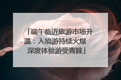 端午临近旅游市场升温：入境游持续火爆 深度体验游受青睐