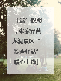 端午假期，张家界黄龙洞景区“粽香驿站”暖心上线