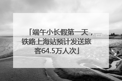 端午小长假第一天，铁路上海站预计发送旅客64.5万人次