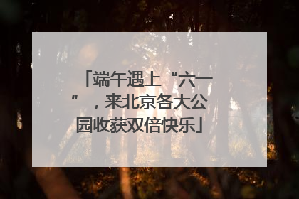 端午遇上“六一”，来北京各大公园收获双倍快乐