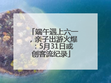 端午遇上六一，亲子出游火爆：5月31日或创客流纪录