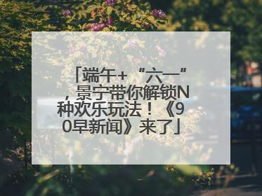 端午+“六一”，景宁带你解锁N种欢乐玩法！《90早新闻》来了