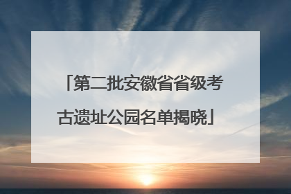 第二批安徽省省级考古遗址公园名单揭晓