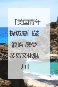美国青年探访厦门鼓浪屿 感受琴岛文化魅力