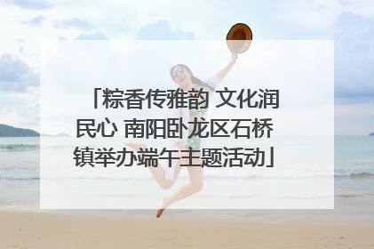 粽香传雅韵 文化润民心 南阳卧龙区石桥镇举办端午主题活动