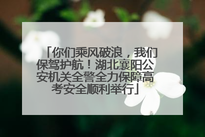你们乘风破浪，我们保驾护航！湖北襄阳公安机关全警全力保障高考安全顺利举行