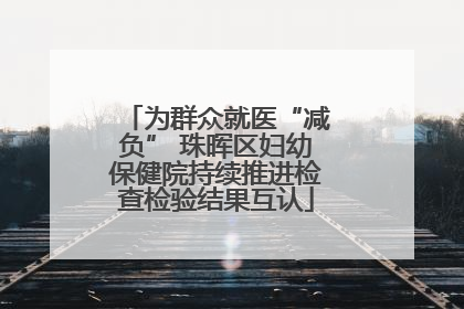 为群众就医“减负” 珠晖区妇幼保健院持续推进检查检验结果互认