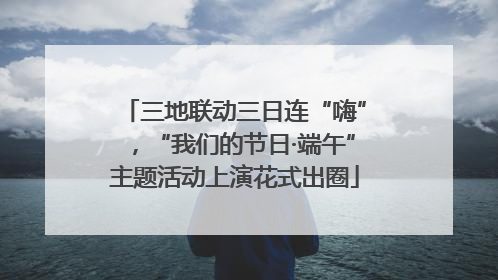 三地联动三日连“嗨”，“我们的节日·端午”主题活动上演花式出圈