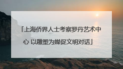 上海侨界人士考察罗丹艺术中心 以雕塑为媒促文明对话