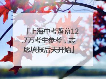 上海中考落幕12.7万考生参考，志愿填报后天开始