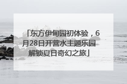 东方伊甸园初体验，6月28日开营水主题乐园解锁夏日奇幻之旅