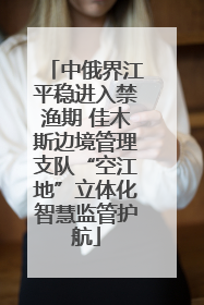 中俄界江平稳进入禁渔期 佳木斯边境管理支队“空江地”立体化智慧监管护航