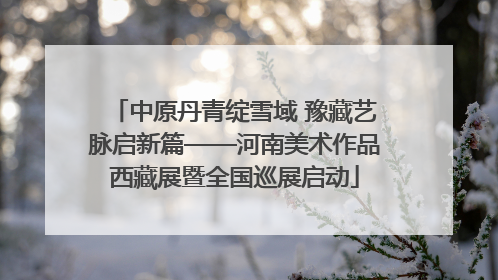 中原丹青绽雪域 豫藏艺脉启新篇——河南美术作品西藏展暨全国巡展启动