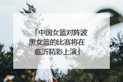 中国女篮对阵波黑女篮的比赛将在临沂精彩上演