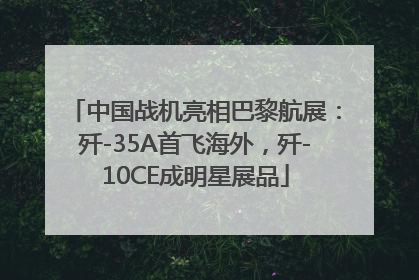 中国战机亮相巴黎航展：歼-35A首飞海外，歼-10CE成明星展品