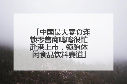 中国最大零食连锁零售商鸣鸣很忙赴港上市，领跑休闲食品饮料赛道