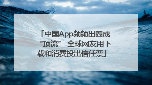 中国App频频出圈成“顶流” 全球网友用下载和消费投出信任票