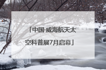 中国·威海航天太空科普展7月启幕